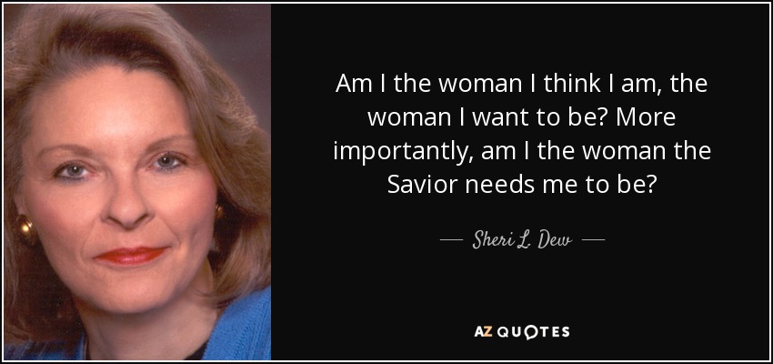 Am I the woman I think I am, the woman I want to be? More importantly, am I the woman the Savior needs me to be? - Sheri L. Dew