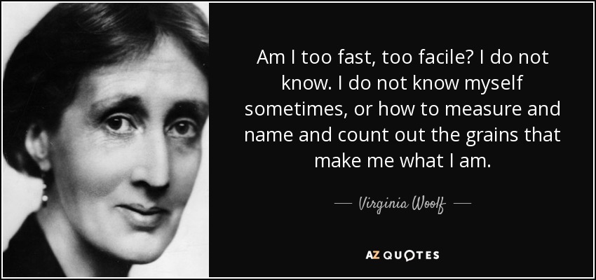 Am I too fast, too facile? I do not know. I do not know myself sometimes, or how to measure and name and count out the grains that make me what I am. - Virginia Woolf