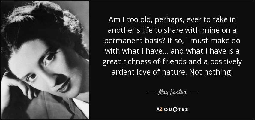 Am I too old, perhaps, ever to take in another's life to share with mine on a permanent basis? If so, I must make do with what I have... and what I have is a great richness of friends and a positively ardent love of nature. Not nothing! - May Sarton