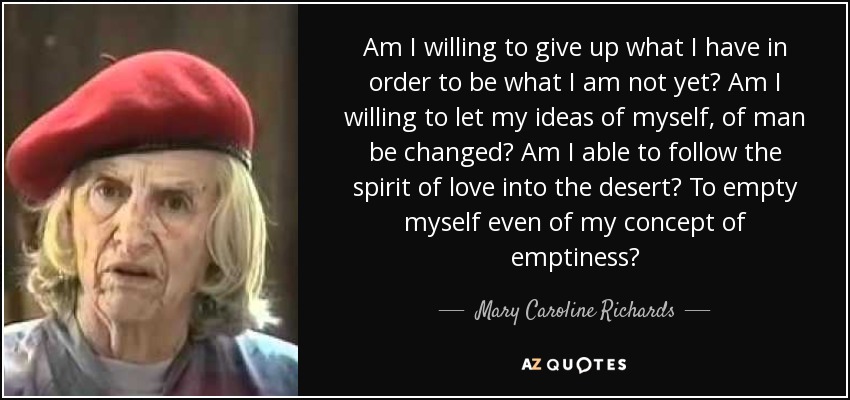 Am I willing to give up what I have in order to be what I am not yet? Am I willing to let my ideas of myself, of man be changed? Am I able to follow the spirit of love into the desert? To empty myself even of my concept of emptiness? - Mary Caroline Richards