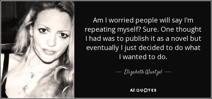 Am I worried people will say I'm repeating myself? Sure. One thought I had was to publish it as a novel but eventually I just decided to do what I wanted to do. - Elizabeth Wurtzel