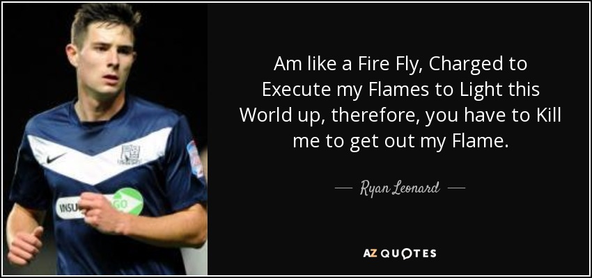 Am like a Fire Fly, Charged to Execute my Flames to Light this World up, therefore, you have to Kill me to get out my Flame. - Ryan Leonard