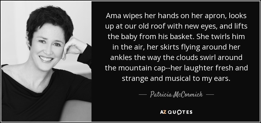 Ama wipes her hands on her apron, looks up at our old roof with new eyes, and lifts the baby from his basket. She twirls him in the air, her skirts flying around her ankles the way the clouds swirl around the mountain cap--her laughter fresh and strange and musical to my ears. - Patricia McCormick