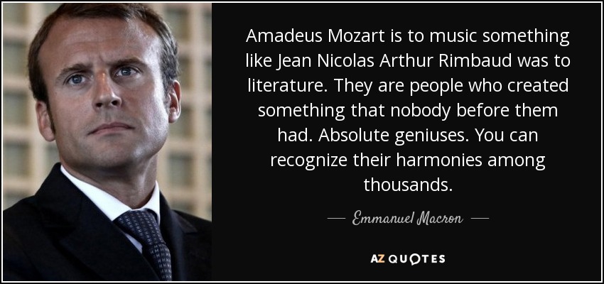 Amadeus Mozart is to music something like Jean Nicolas Arthur Rimbaud was to literature. They are people who created something that nobody before them had. Absolute geniuses. You can recognize their harmonies among thousands. - Emmanuel Macron