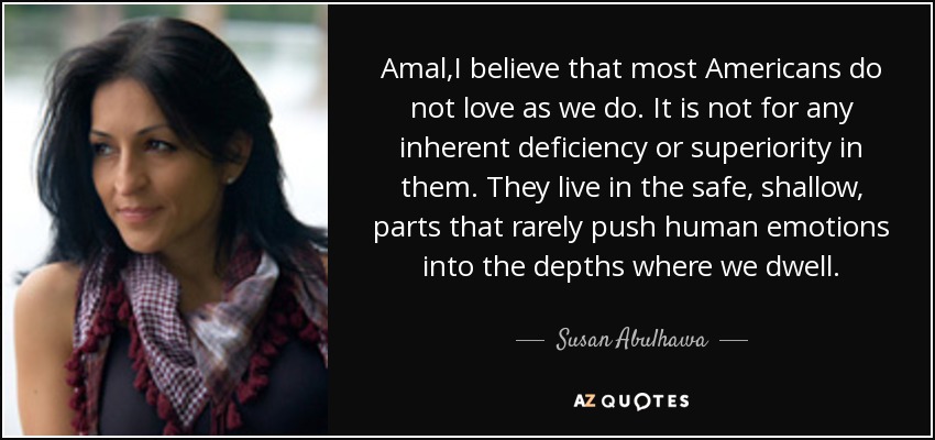 Amal,I believe that most Americans do not love as we do. It is not for any inherent deficiency or superiority in them. They live in the safe, shallow, parts that rarely push human emotions into the depths where we dwell. - Susan Abulhawa