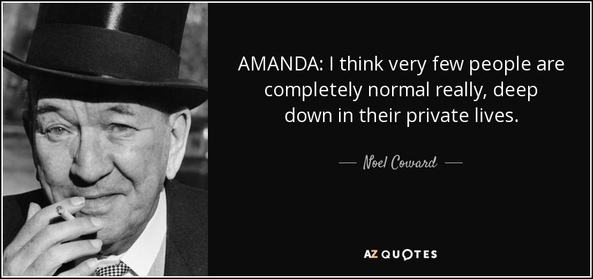 AMANDA: I think very few people are completely normal really, deep down in their private lives. - Noel Coward