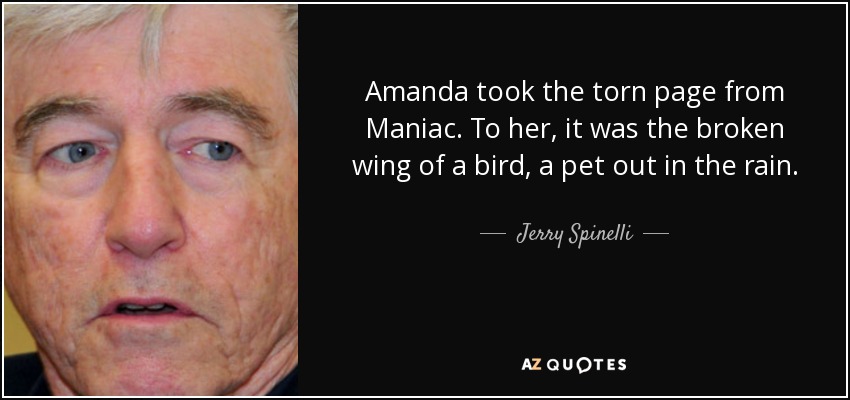 Amanda took the torn page from Maniac. To her, it was the broken wing of a bird, a pet out in the rain. - Jerry Spinelli