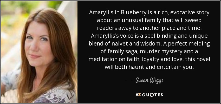 Amaryllis in Blueberry is a rich, evocative story about an unusual family that will sweep readers away to another place and time. Amaryllis's voice is a spellbinding and unique blend of naivet and wisdom. A perfect melding of family saga, murder mystery and a meditation on faith, loyalty and love, this novel will both haunt and entertain you. - Susan Wiggs