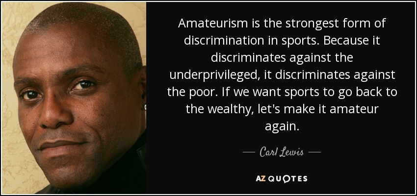 Amateurism is the strongest form of discrimination in sports. Because it discriminates against the underprivileged, it discriminates against the poor. If we want sports to go back to the wealthy, let's make it amateur again. - Carl Lewis