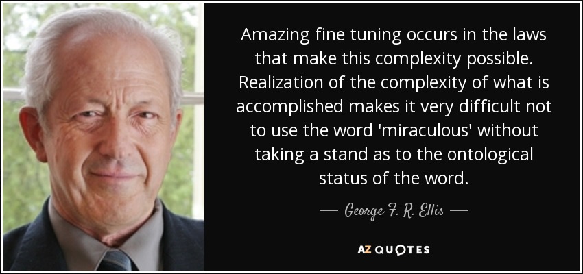 Amazing fine tuning occurs in the laws that make this complexity possible. Realization of the complexity of what is accomplished makes it very difficult not to use the word 'miraculous' without taking a stand as to the ontological status of the word. - George F. R. Ellis