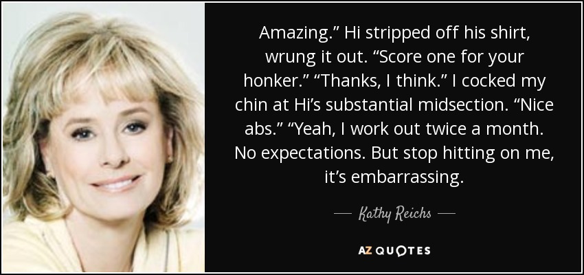 Amazing.” Hi stripped off his shirt, wrung it out. “Score one for your honker.” “Thanks, I think.” I cocked my chin at Hi’s substantial midsection. “Nice abs.” “Yeah, I work out twice a month. No expectations. But stop hitting on me, it’s embarrassing. - Kathy Reichs