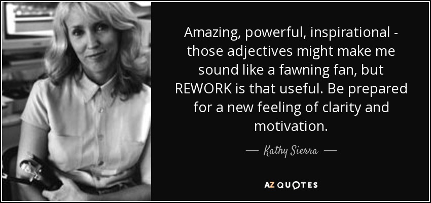 Amazing, powerful, inspirational - those adjectives might make me sound like a fawning fan, but REWORK is that useful. Be prepared for a new feeling of clarity and motivation. - Kathy Sierra