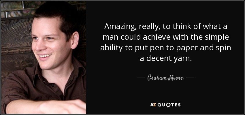 Amazing, really, to think of what a man could achieve with the simple ability to put pen to paper and spin a decent yarn. - Graham Moore