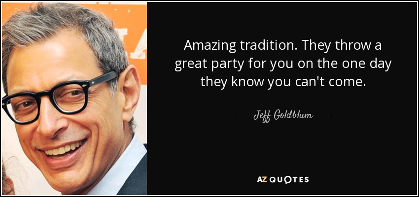 Amazing tradition. They throw a great party for you on the one day they know you can't come. - Jeff Goldblum