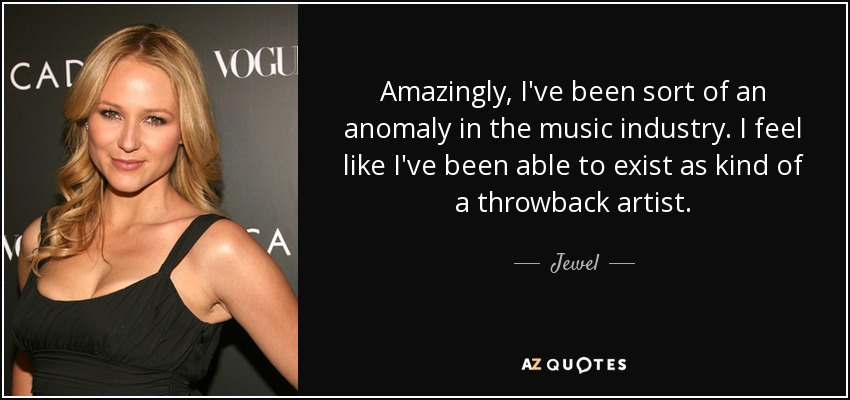 Amazingly, I've been sort of an anomaly in the music industry. I feel like I've been able to exist as kind of a throwback artist. - Jewel