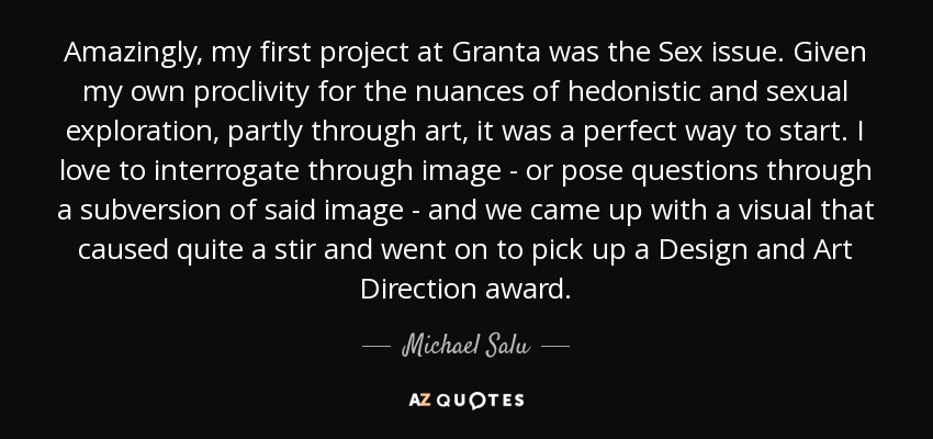 Amazingly, my first project at Granta was the Sex issue. Given my own proclivity for the nuances of hedonistic and sexual exploration, partly through art, it was a perfect way to start. I love to interrogate through image - or pose questions through a subversion of said image - and we came up with a visual that caused quite a stir and went on to pick up a Design and Art Direction award. - Michael Salu