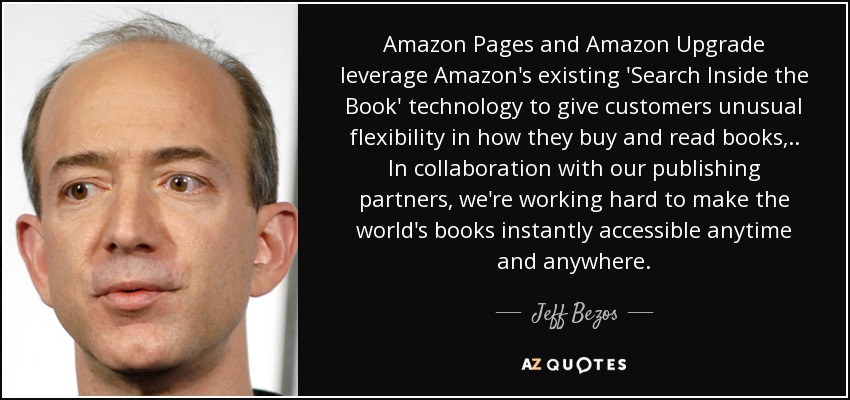 Amazon Pages and Amazon Upgrade leverage Amazon's existing 'Search Inside the Book' technology to give customers unusual flexibility in how they buy and read books, .. In collaboration with our publishing partners, we're working hard to make the world's books instantly accessible anytime and anywhere. - Jeff Bezos
