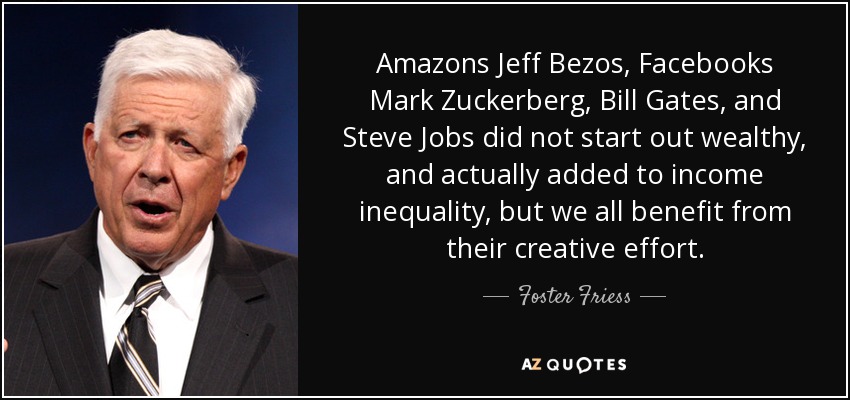 Amazons Jeff Bezos, Facebooks Mark Zuckerberg, Bill Gates, and Steve Jobs did not start out wealthy, and actually added to income inequality, but we all benefit from their creative effort. - Foster Friess