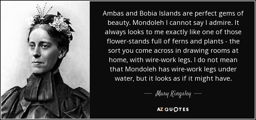 Ambas and Bobia Islands are perfect gems of beauty. Mondoleh I cannot say I admire. It always looks to me exactly like one of those flower-stands full of ferns and plants - the sort you come across in drawing rooms at home, with wire-work legs. I do not mean that Mondoleh has wire-work legs under water, but it looks as if it might have. - Mary Kingsley