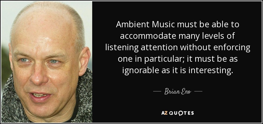 Ambient Music must be able to accommodate many levels of listening attention without enforcing one in particular; it must be as ignorable as it is interesting. - Brian Eno