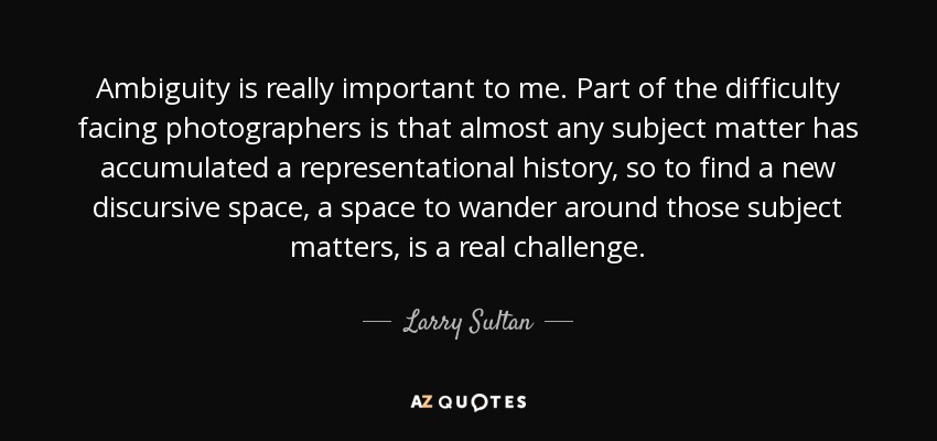 Ambiguity is really important to me. Part of the difficulty facing photographers is that almost any subject matter has accumulated a representational history, so to find a new discursive space, a space to wander around those subject matters, is a real challenge. - Larry Sultan