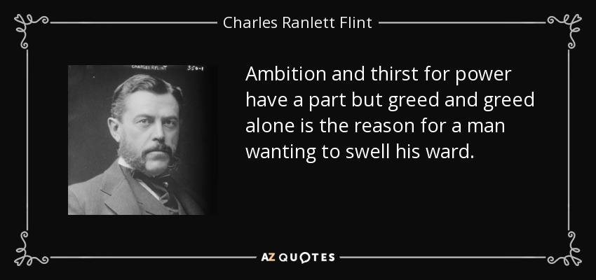 Ambition and thirst for power have a part but greed and greed alone is the reason for a man wanting to swell his ward. - Charles Ranlett Flint