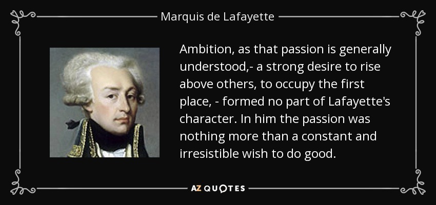 Ambition, as that passion is generally understood,- a strong desire to rise above others, to occupy the first place, - formed no part of Lafayette's character. In him the passion was nothing more than a constant and irresistible wish to do good. - Marquis de Lafayette