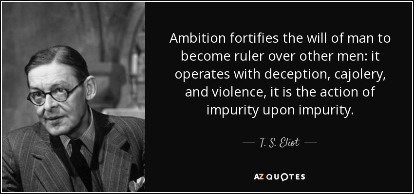 Ambition fortifies the will of man to become ruler over other men: it operates with deception, cajolery, and violence, it is the action of impurity upon impurity. - T. S. Eliot