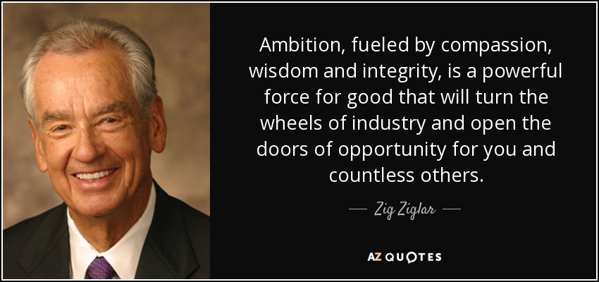 Ambition, fueled by compassion, wisdom and integrity, is a powerful force for good that will turn the wheels of industry and open the doors of opportunity for you and countless others. - Zig Ziglar