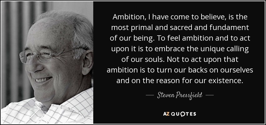 Ambition, I have come to believe, is the most primal and sacred and fundament of our being. To feel ambition and to act upon it is to embrace the unique calling of our souls. Not to act upon that ambition is to turn our backs on ourselves and on the reason for our existence. - Steven Pressfield