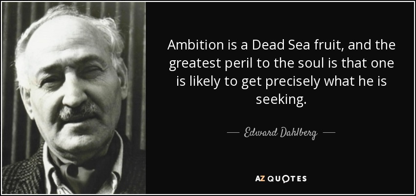 Ambition is a Dead Sea fruit, and the greatest peril to the soul is that one is likely to get precisely what he is seeking. - Edward Dahlberg
