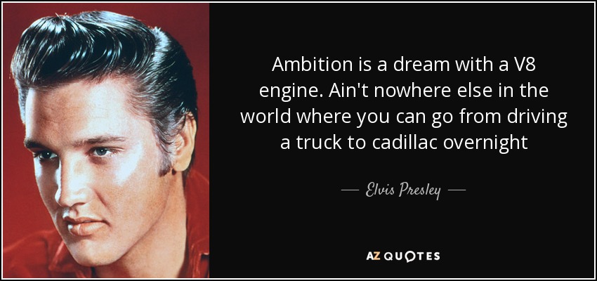 Ambition is a dream with a V8 engine. Ain't nowhere else in the world where you can go from driving a truck to cadillac overnight - Elvis Presley