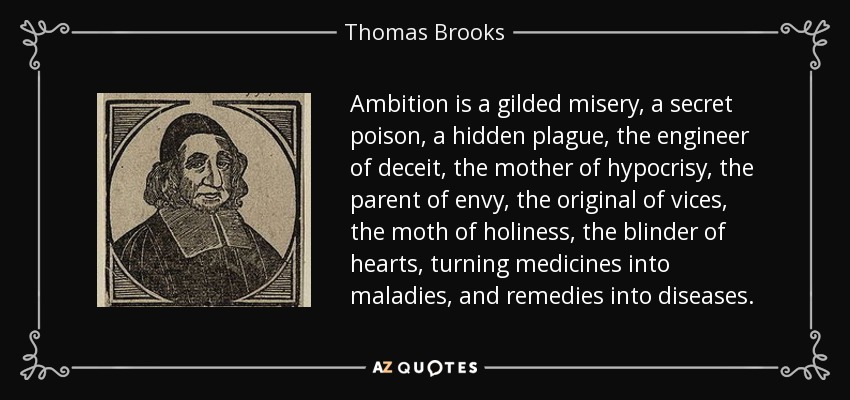 Ambition is a gilded misery, a secret poison, a hidden plague, the engineer of deceit, the mother of hypocrisy, the parent of envy, the original of vices, the moth of holiness, the blinder of hearts, turning medicines into maladies, and remedies into diseases. - Thomas Brooks