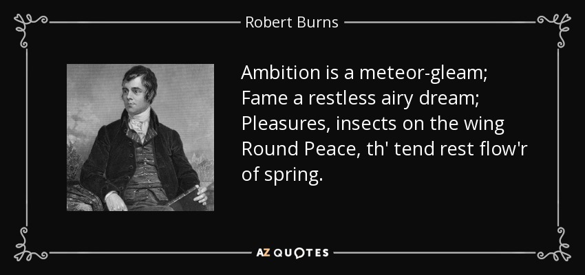 Ambition is a meteor-gleam; Fame a restless airy dream; Pleasures, insects on the wing Round Peace, th' tend rest flow'r of spring. - Robert Burns