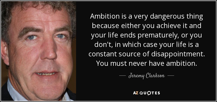 Ambition is a very dangerous thing because either you achieve it and your life ends prematurely, or you don't, in which case your life is a constant source of disappointment. You must never have ambition. - Jeremy Clarkson