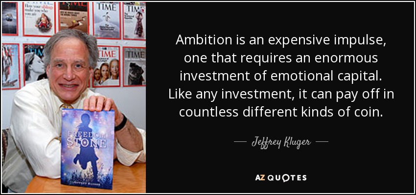 Ambition is an expensive impulse, one that requires an enormous investment of emotional capital. Like any investment, it can pay off in countless different kinds of coin. - Jeffrey Kluger