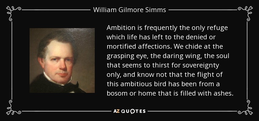Ambition is frequently the only refuge which life has left to the denied or mortified affections. We chide at the grasping eye, the daring wing, the soul that seems to thirst for sovereignty only, and know not that the flight of this ambitious bird has been from a bosom or home that is filled with ashes. - William Gilmore Simms