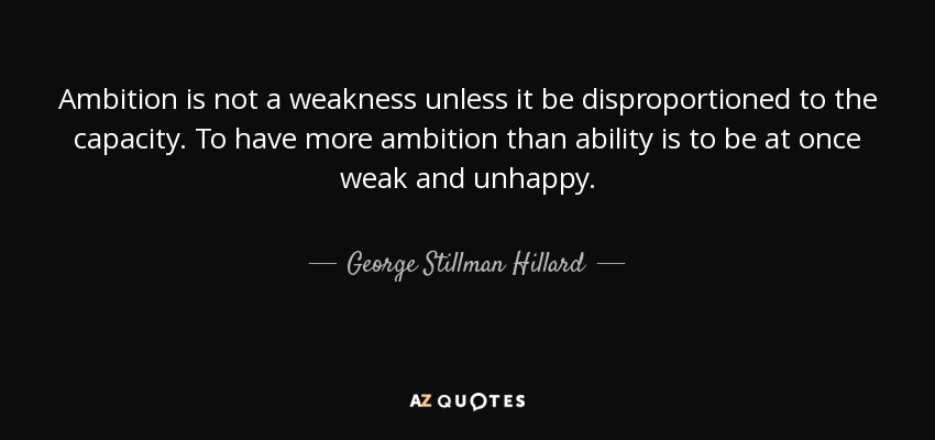Ambition is not a weakness unless it be disproportioned to the capacity. To have more ambition than ability is to be at once weak and unhappy. - George Stillman Hillard