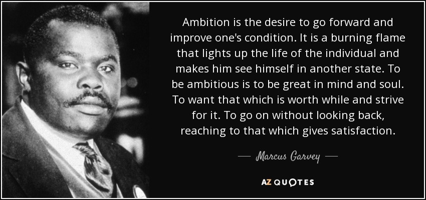 Ambition is the desire to go forward and improve one's condition. It is a burning flame that lights up the life of the individual and makes him see himself in another state. To be ambitious is to be great in mind and soul. To want that which is worth while and strive for it. To go on without looking back, reaching to that which gives satisfaction. - Marcus Garvey
