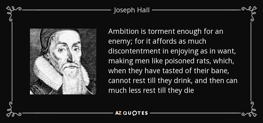 Ambition is torment enough for an enemy; for it affords as much discontentment in enjoying as in want, making men like poisoned rats, which, when they have tasted of their bane, cannot rest till they drink, and then can much less rest till they die - Joseph Hall