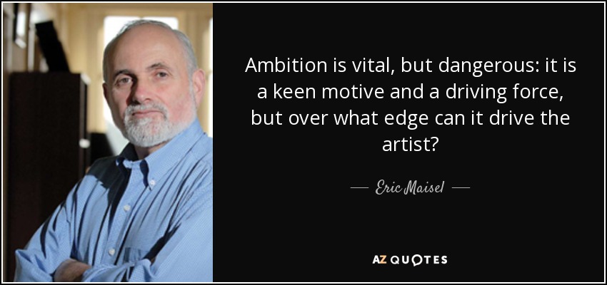Ambition is vital, but dangerous: it is a keen motive and a driving force, but over what edge can it drive the artist? - Eric Maisel