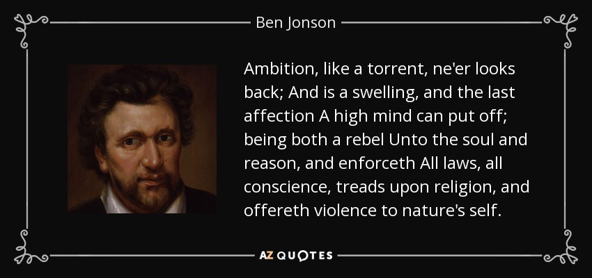 Ambition, like a torrent, ne'er looks back; And is a swelling, and the last affection A high mind can put off; being both a rebel Unto the soul and reason, and enforceth All laws, all conscience, treads upon religion, and offereth violence to nature's self. - Ben Jonson