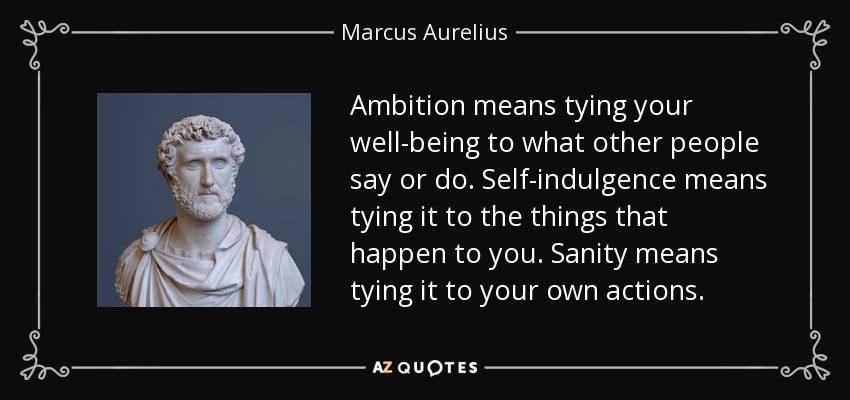 Ambition means tying your well-being to what other people say or do. Self-indulgence means tying it to the things that happen to you. Sanity means tying it to your own actions. - Marcus Aurelius