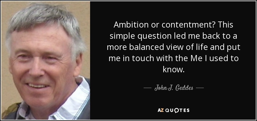 Ambition or contentment? This simple question led me back to a more balanced view of life and put me in touch with the Me I used to know. - John J. Geddes