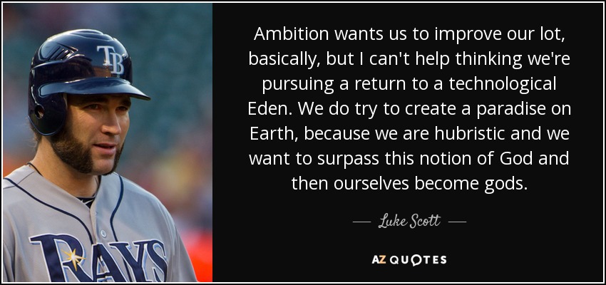 Ambition wants us to improve our lot, basically, but I can't help thinking we're pursuing a return to a technological Eden. We do try to create a paradise on Earth, because we are hubristic and we want to surpass this notion of God and then ourselves become gods. - Luke Scott