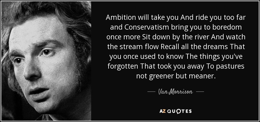 Ambition will take you And ride you too far and Conservatism bring you to boredom once more Sit down by the river And watch the stream flow Recall all the dreams That you once used to know The things you've forgotten That took you away To pastures not greener but meaner. - Van Morrison