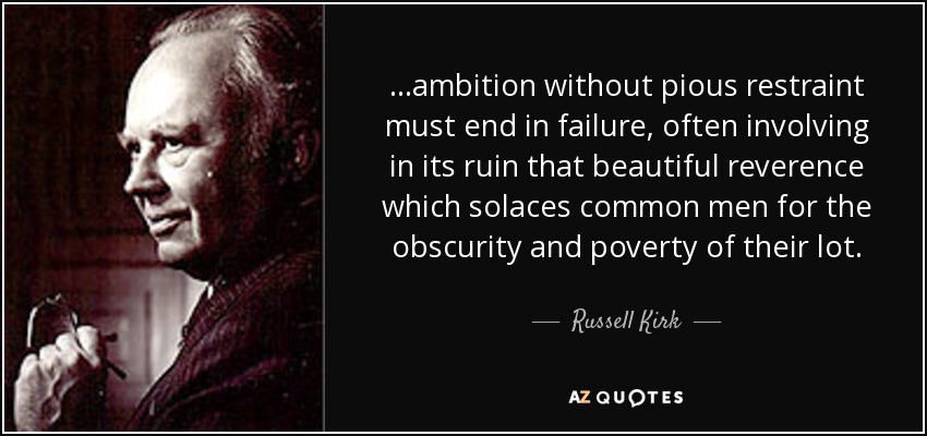 ...ambition without pious restraint must end in failure, often involving in its ruin that beautiful reverence which solaces common men for the obscurity and poverty of their lot. - Russell Kirk