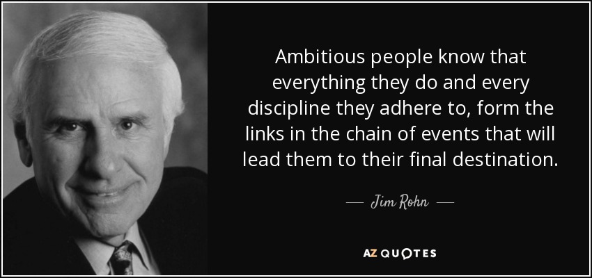Ambitious people know that everything they do and every discipline they adhere to, form the links in the chain of events that will lead them to their final destination. - Jim Rohn