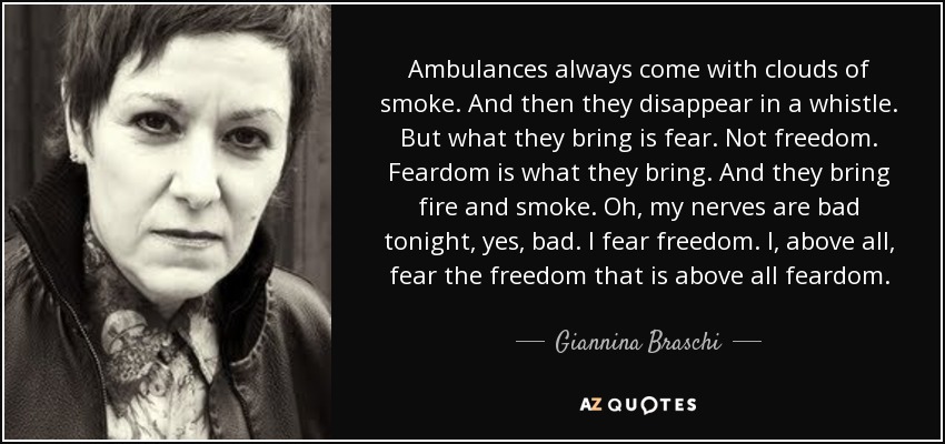 Ambulances always come with clouds of smoke. And then they disappear in a whistle. But what they bring is fear. Not freedom. Feardom is what they bring. And they bring fire and smoke. Oh, my nerves are bad tonight, yes, bad. I fear freedom. I, above all, fear the freedom that is above all feardom. - Giannina Braschi