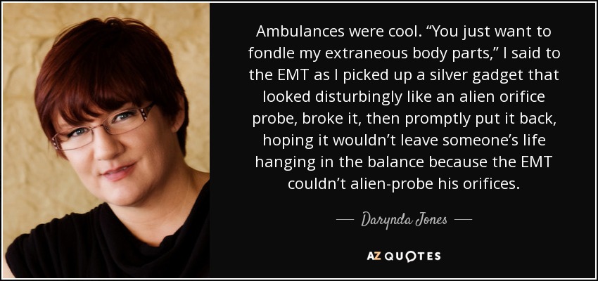 Ambulances were cool. “You just want to fondle my extraneous body parts,” I said to the EMT as I picked up a silver gadget that looked disturbingly like an alien orifice probe, broke it, then promptly put it back, hoping it wouldn’t leave someone’s life hanging in the balance because the EMT couldn’t alien-probe his orifices. - Darynda Jones